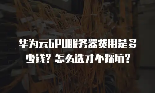 华为云GPU服务器费用是多少钱？怎么选才不踩坑？