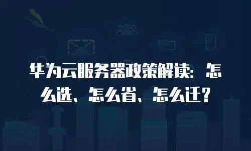 华为云服务器政策解读：怎么选、怎么省、怎么迁？