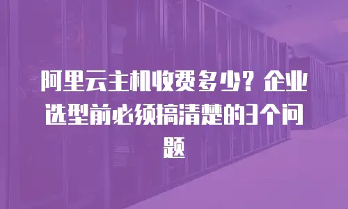 阿里云主机收费多少？企业选型前必须搞清楚的3个问题
