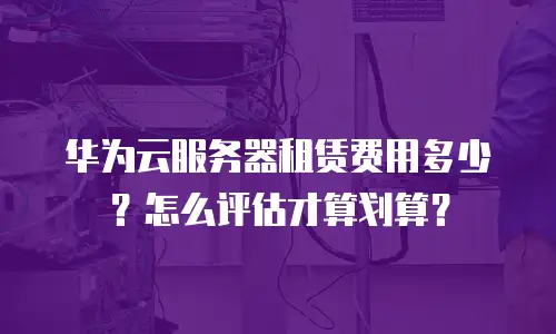华为云服务器租赁费用多少？怎么评估才算划算？