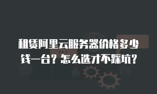 租赁阿里云服务器价格多少钱一台？怎么选才不踩坑？