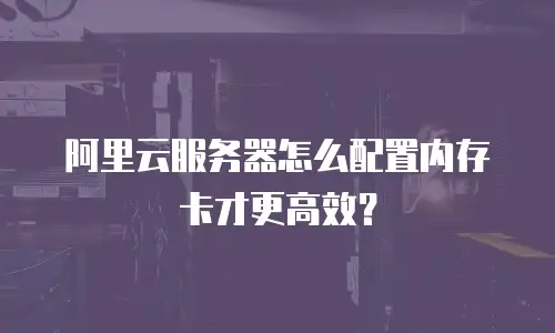 阿里云服务器怎么配置内存卡才更高效？