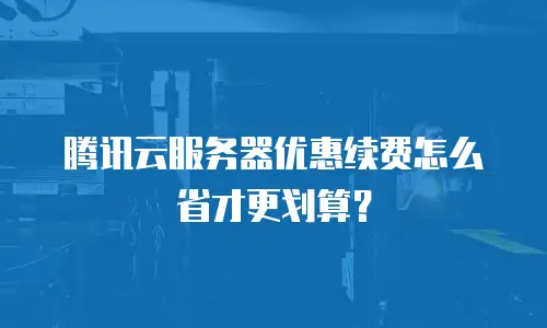 腾讯云服务器优惠续费怎么省才更划算？
