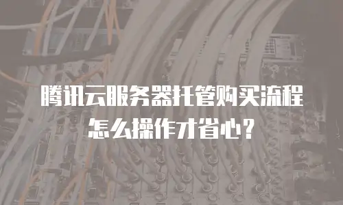 腾讯云服务器托管购买流程怎么操作才省心？