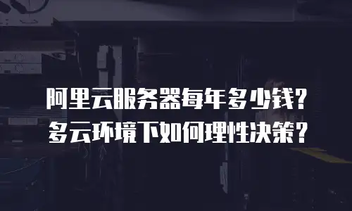 阿里云服务器每年多少钱？多云环境下如何理性决策？