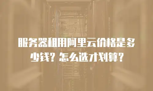 服务器租用阿里云价格是多少钱？怎么选才划算？