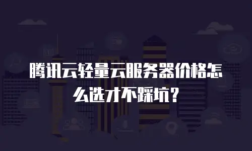 腾讯云轻量云服务器价格怎么选才不踩坑？
