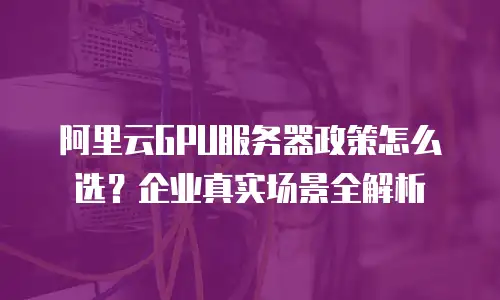 阿里云GPU服务器政策怎么选？企业真实场景全解析