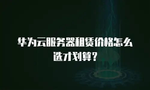 华为云服务器租赁价格怎么选才划算？