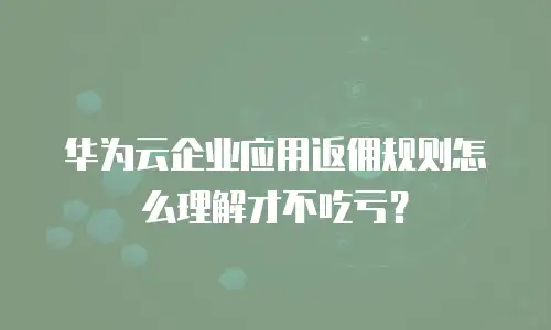 华为云企业应用返佣规则怎么理解才不吃亏？