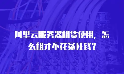 阿里云服务器租赁使用，怎么租才不花冤枉钱？