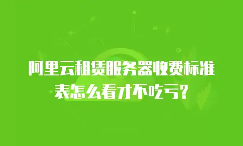阿里云租赁服务器收费标准表怎么看才不吃亏？