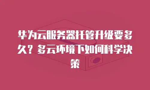 华为云服务器托管升级要多久？多云环境下如何科学决策