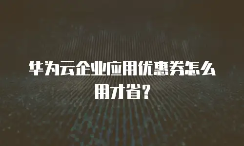 华为云企业应用优惠券怎么用才省？