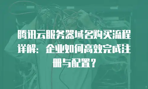 腾讯云服务器域名购买流程详解：企业如何高效完成注册与配置？