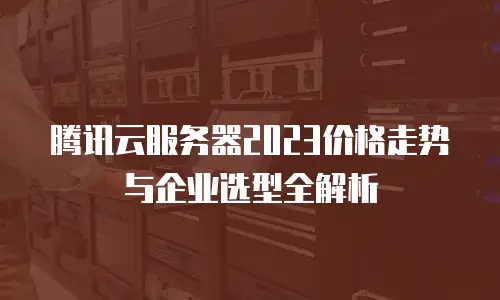 腾讯云服务器2023价格走势与企业选型全解析