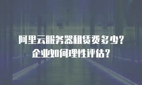 阿里云服务器租赁费多少？企业如何理性评估？