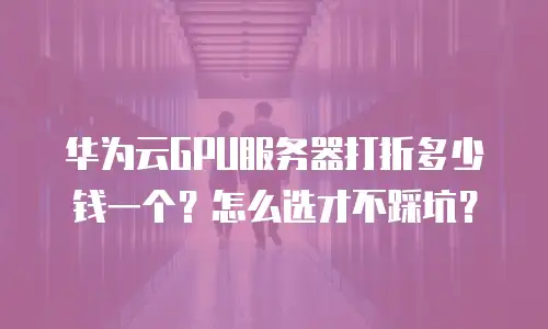 华为云GPU服务器打折多少钱一个？怎么选才不踩坑？