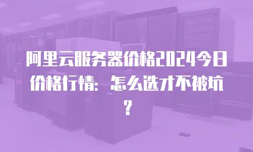 阿里云服务器价格2024今日价格行情：怎么选才不被坑？