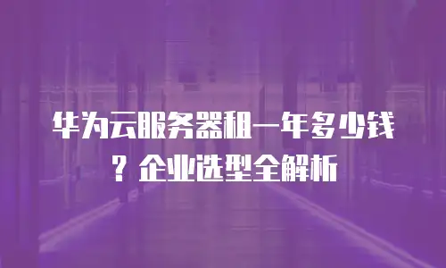 华为云服务器租一年多少钱？企业选型全解析