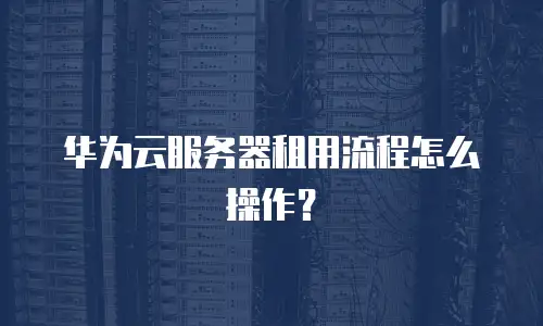 华为云服务器租用流程怎么操作？