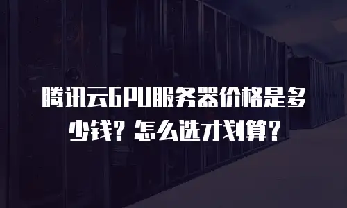 腾讯云GPU服务器价格是多少钱？怎么选才划算？
