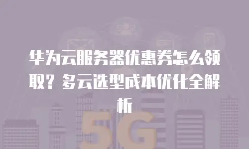 华为云服务器优惠券怎么领取？多云选型成本优化全解析