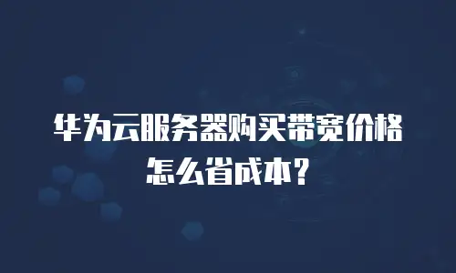 华为云服务器购买带宽价格怎么省成本？