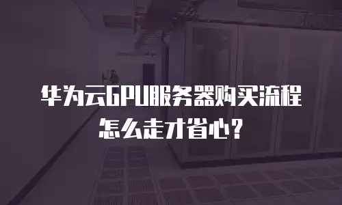 华为云GPU服务器购买流程怎么走才省心？