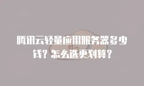 腾讯云轻量应用服务器多少钱？怎么选更划算？