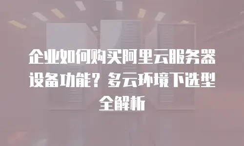 企业如何购买阿里云服务器设备功能？多云环境下选型全解析