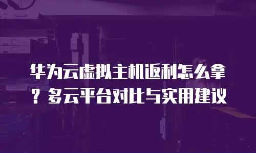 华为云虚拟主机返利怎么拿？多云平台对比与实用建议