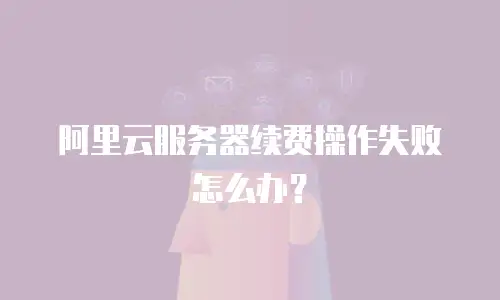 阿里云服务器续费操作失败怎么办？
