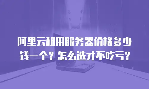 阿里云租用服务器价格多少钱一个？怎么选才不吃亏？
