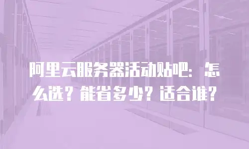 阿里云服务器活动贴吧：怎么选？能省多少？适合谁？