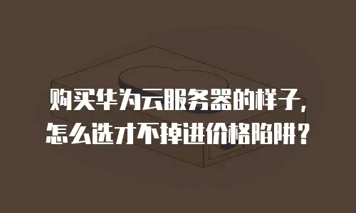 购买华为云服务器的样子，怎么选才不掉进价格陷阱？