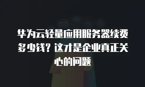华为云轻量应用服务器续费多少钱？这才是企业真正关心的问题