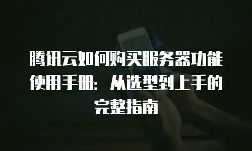 腾讯云如何购买服务器功能使用手册：从选型到上手的完整指南