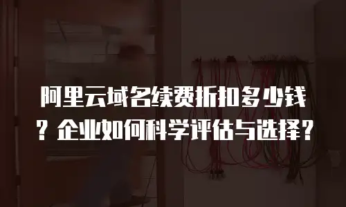 阿里云域名续费折扣多少钱？企业如何科学评估与选择？