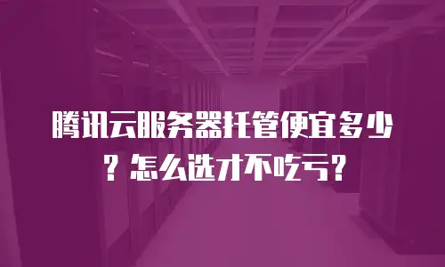 腾讯云服务器托管便宜多少？怎么选才不吃亏？