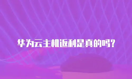 华为云主机返利是真的吗？