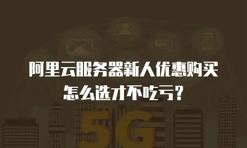 阿里云服务器新人优惠购买怎么选才不吃亏？