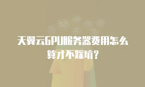 天翼云GPU服务器费用怎么算才不踩坑？