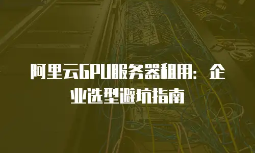 阿里云GPU服务器租用：企业选型避坑指南