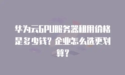 华为云GPU服务器租用价格是多少钱？企业怎么选更划算？