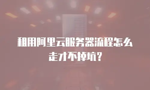 租用阿里云服务器流程怎么走才不掉坑？