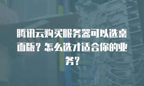 腾讯云购买服务器可以选桌面版？怎么选才适合你的业务？