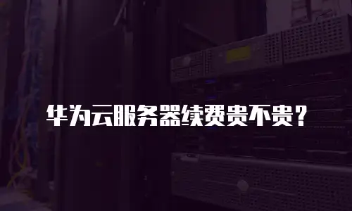 华为云服务器续费贵不贵？