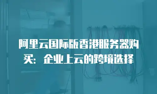 阿里云国际版香港服务器购买：企业上云的跨境选择