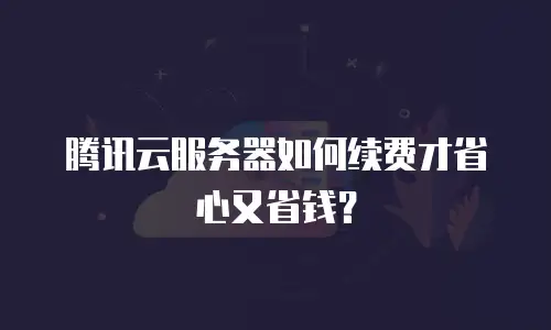 腾讯云服务器如何续费才省心又省钱？